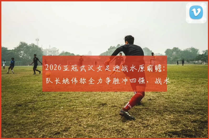 2026亚冠武汉女足迎战水原前瞻：队长姚伟称全力争胜冲四强，战术打法与困难准备全解析
