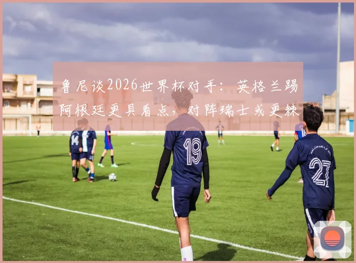 鲁尼谈2026世界杯对手:英格兰踢阿根廷更具看点,对阵瑞士或更棘手,战术分析一览