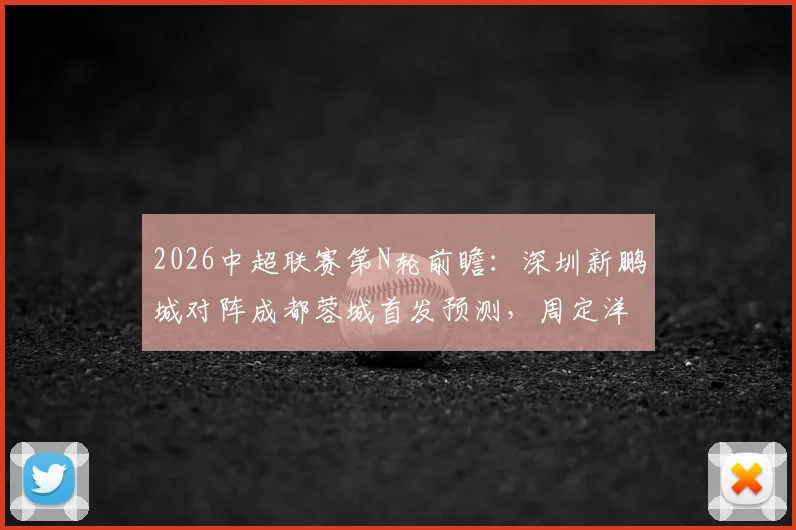 2026中超联赛第N轮前瞻：深圳新鹏城对阵成都蓉城首发预测，周定洋遇旧主，韦世豪、拜合拉木成关键先生