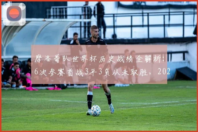 摩洛哥队世界杯历史战绩全解析:6次参赛首战3平3负从未取胜,2026年能否打破魔咒?