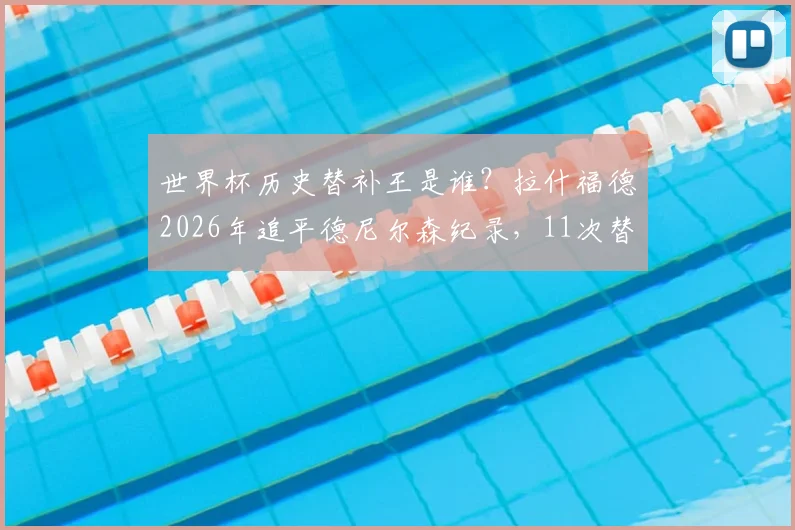 世界杯历史替补王是谁?拉什福德2026年追平德尼尔森纪录,11次替补出场并列第一引热议