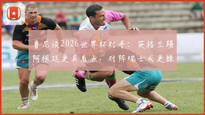 鲁尼谈2026世界杯对手:英格兰踢阿根廷更具看点,对阵瑞士或更棘手,战术分析一览