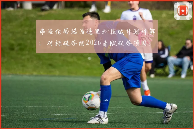 弗洛伦蒂诺马德里科技城计划详解:对标硅谷的2026南欧硅谷项目,皇马主席如何布局西班牙未来科技中心