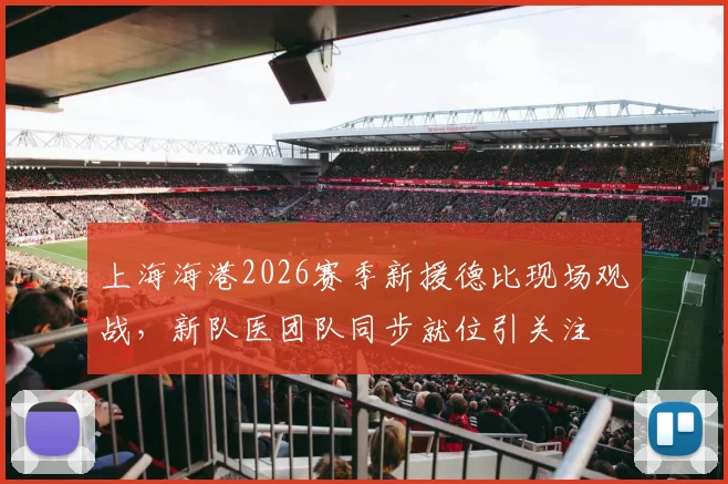 上海海港2026赛季新援德比现场观战，新队医团队同步就位引关注