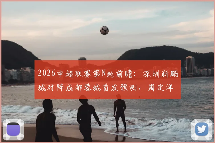 2026中超联赛第N轮前瞻:深圳新鹏城对阵成都蓉城首发预测,周定洋遇旧主,韦世豪、拜合拉木成关键先生