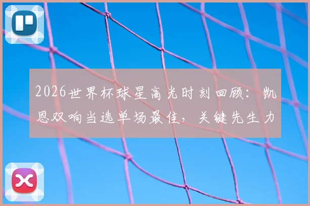 2026世界杯球星高光时刻回顾：凯恩双响当选单场最佳，关键先生力挽狂澜助英格兰逆转