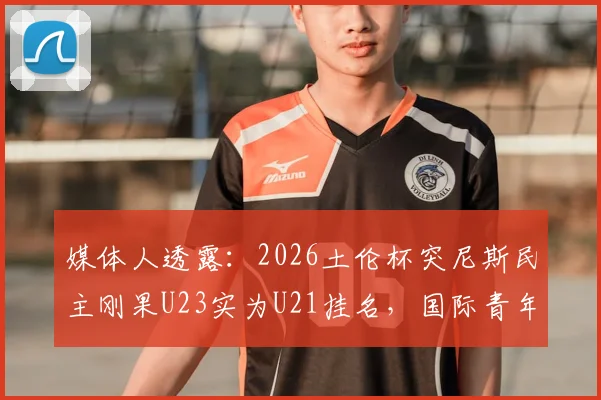 媒体人透露：2026土伦杯突尼斯民主刚果U23实为U21挂名，国际青年足球赛事年龄争议盘点