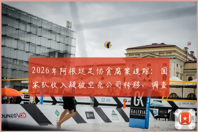 2026年阿根廷足协贪腐案追踪:国家队收入疑被空壳公司转移,调查记者揭露资金流向内幕