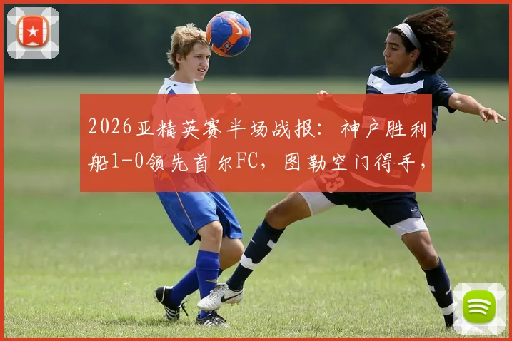 2026亚精英赛半场战报:神户胜利船1-0领先首尔FC,图勒空门得手,宋旻揆遗憾中框