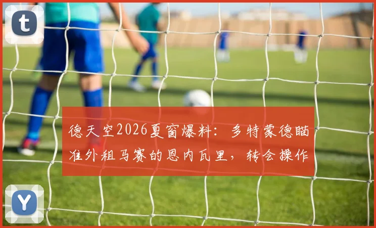德天空2026夏窗爆料：多特蒙德瞄准外租马赛的恩内瓦里，转会操作分析与球员前景解读