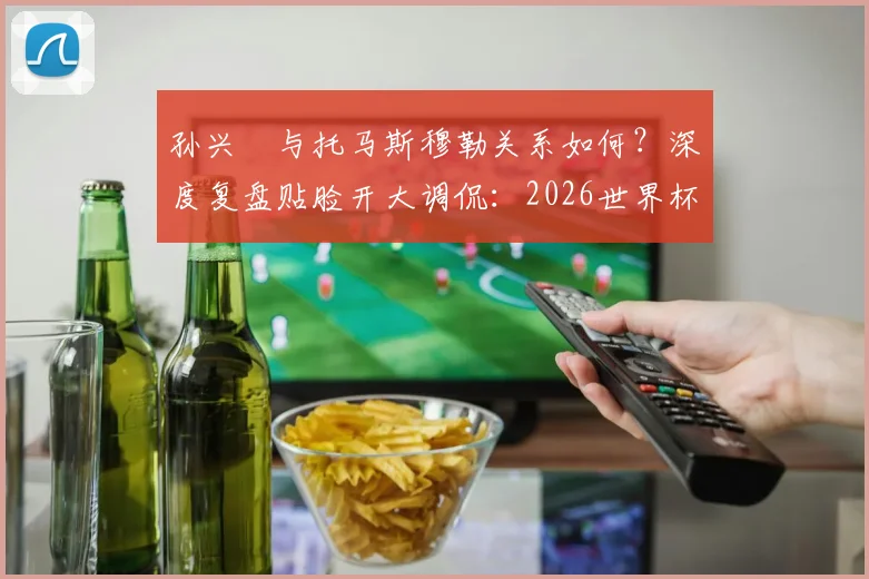 孙兴慜与托马斯穆勒关系如何？深度复盘贴脸开大调侃：2026世界杯韩国胜德国是生涯最美好时刻