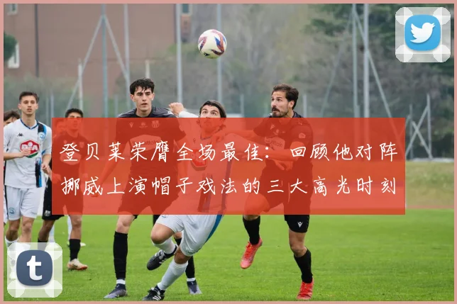 登贝莱荣膺全场最佳:回顾他对阵挪威上演帽子戏法的三大高光时刻与战术价值分析