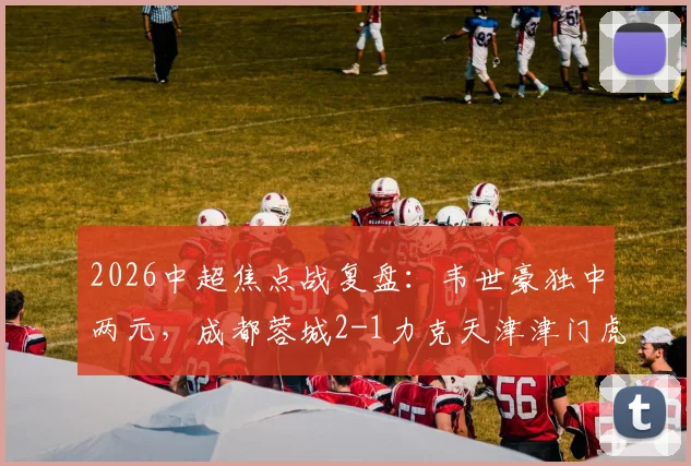 2026中超焦点战复盘:韦世豪独中两元,成都蓉城2-1力克天津津门虎,客胜关键点与球员表现深度解读