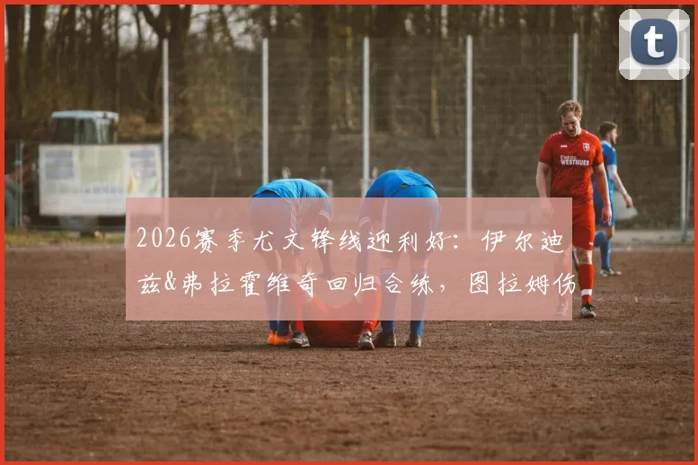 2026赛季尤文锋线迎利好:伊尔迪兹&弗拉霍维奇回归合练,图拉姆伤愈复出影响解析