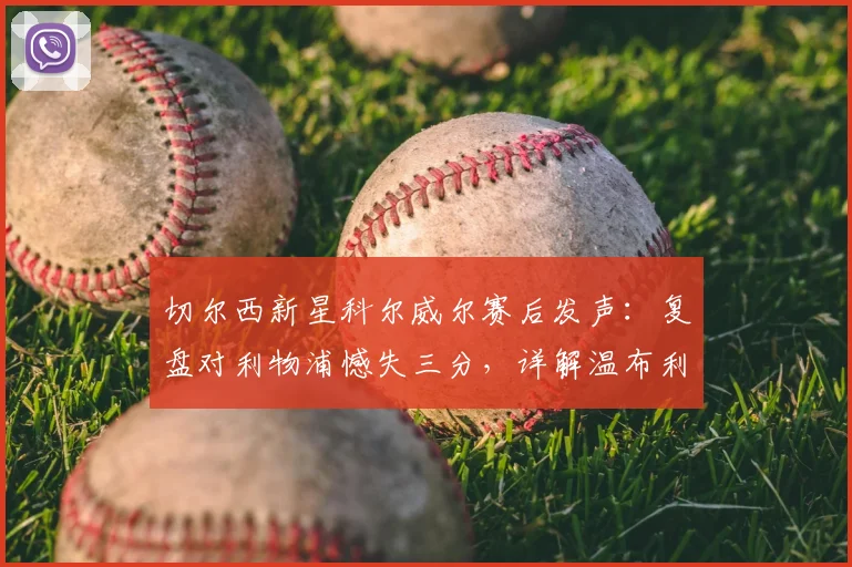 切尔西新星科尔威尔赛后发声:复盘对利物浦憾失三分,详解温布利决战曼城信心来源