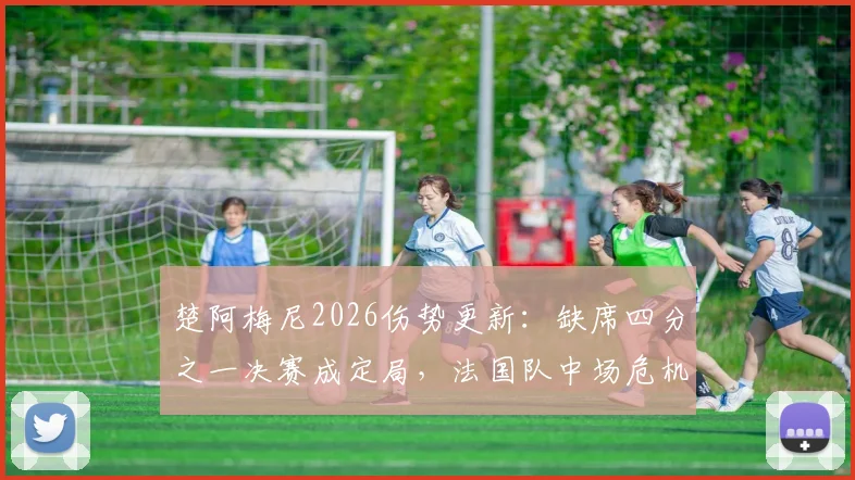 楚阿梅尼2026伤势更新：缺席四分之一决赛成定局，法国队中场危机浮现，谁将临危受命？