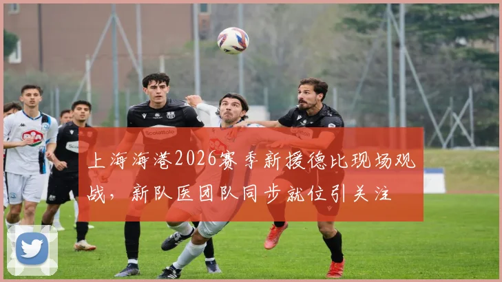 上海海港2026赛季新援德比现场观战，新队医团队同步就位引关注