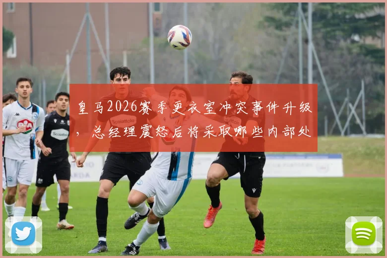 皇马2026赛季更衣室冲突事件升级，总经理震怒后将采取哪些内部处罚措施？