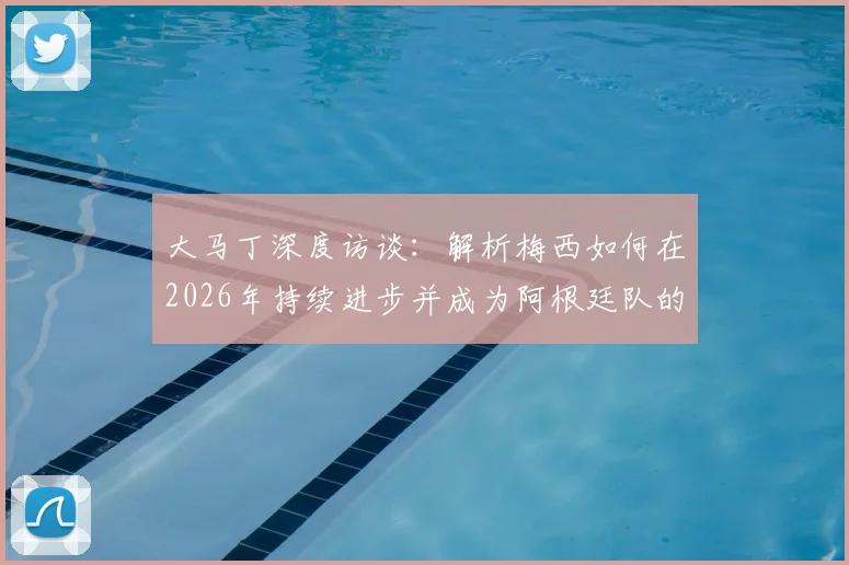 大马丁深度访谈:解析梅西如何在2026年持续进步并成为阿根廷队的完美领袖榜样