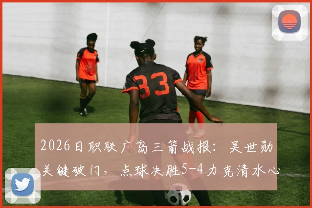 2026日职联广岛三箭战报:吴世勋关键破门,点球决胜5-4力克清水心跳