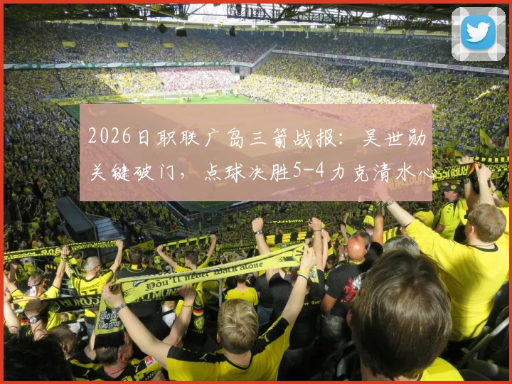 2026日职联广岛三箭战报:吴世勋关键破门,点球决胜5-4力克清水心跳