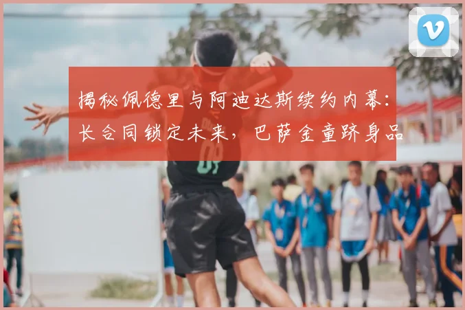 揭秘佩德里与阿迪达斯续约内幕：长合同锁定未来，巴萨金童跻身品牌顶级代言行列