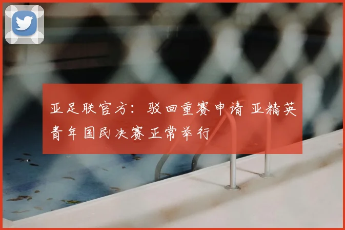 亚足联官方:驳回重赛申请 亚精英青年国民决赛正常举行