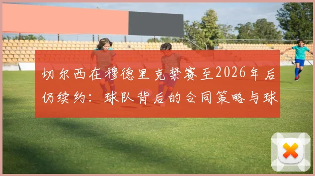 切尔西在穆德里克禁赛至2026年后仍续约:球队背后的合同策略与球员管理逻辑深度剖析