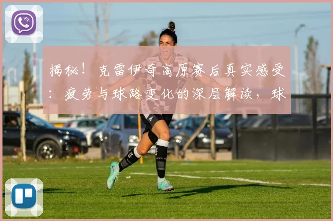 揭秘！克雷伊奇高原赛后真实感受：疲劳与球路变化的深层解读，球员如何备战高原客场？