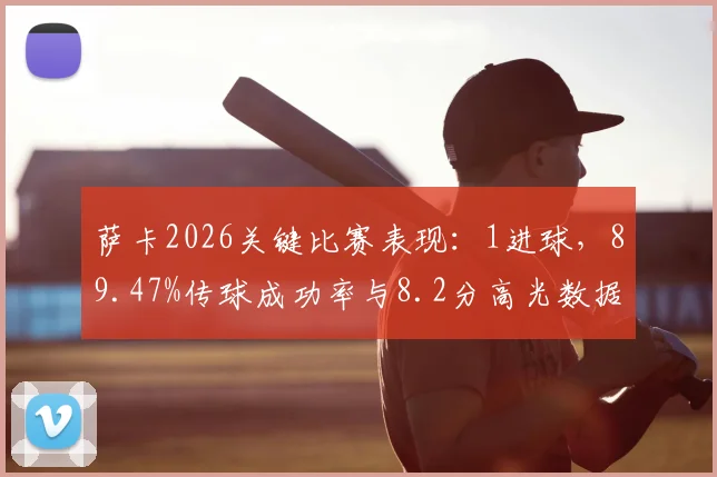 萨卡2026关键比赛表现：1进球，89.47%传球成功率与8.2分高光数据全解析