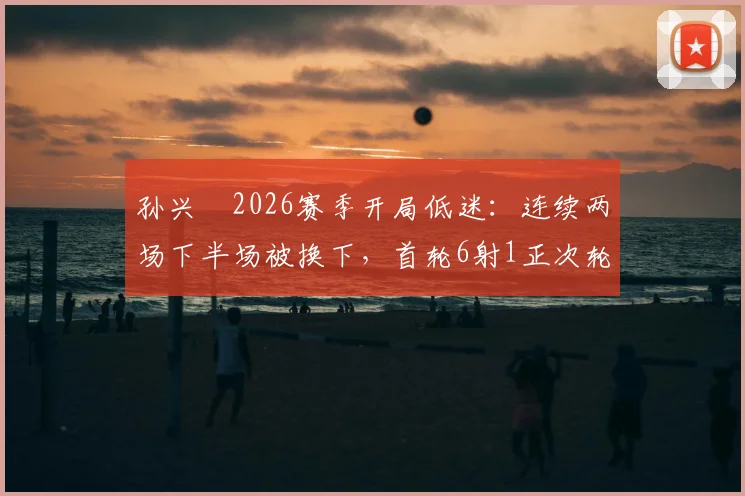 孙兴慜2026赛季开局低迷:连续两场下半场被换下,首轮6射1正次轮0射门,真实原因分析与数据解读