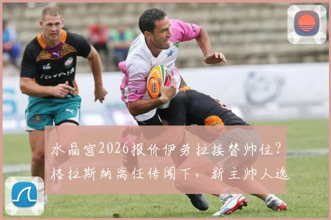水晶宫2026报价伊劳拉接替帅位?格拉斯纳离任传闻下,新主帅人选薪资与战术解析