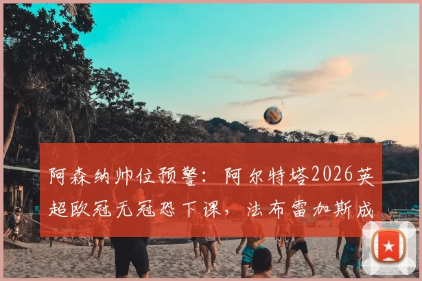 阿森纳帅位预警:阿尔特塔2026英超欧冠无冠恐下课,法布雷加斯成主要接替候选人分析