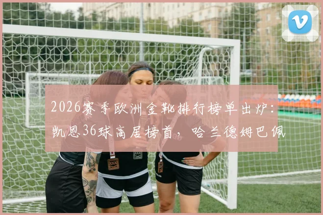 2026赛季欧洲金靴排行榜单出炉：凯恩36球高居榜首，哈兰德姆巴佩进球数据及竞争态势深度解析