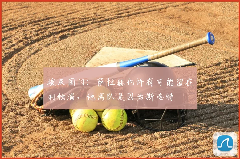 埃及国门:萨拉赫也许有可能留在利物浦,他离队是因为斯洛特