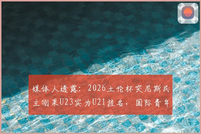 媒体人透露:2026土伦杯突尼斯民主刚果U23实为U21挂名,国际青年足球赛事年龄争议盘点