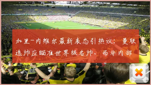 加里-内维尔最新表态引热议:曼联选帅应瞄准世界级名帅,而非内部提拔卡里克