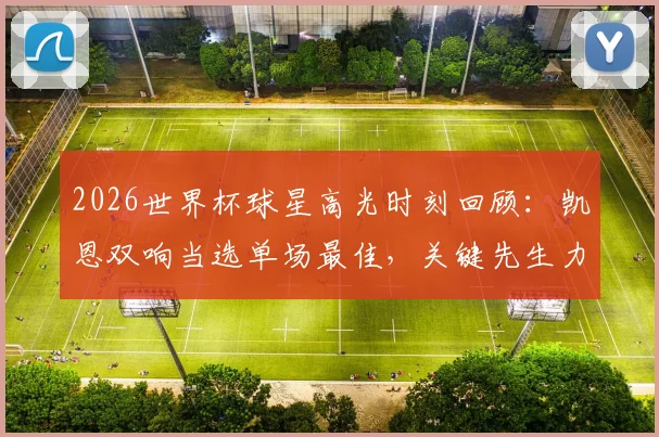 2026世界杯球星高光时刻回顾:凯恩双响当选单场最佳,关键先生力挽狂澜助英格兰逆转