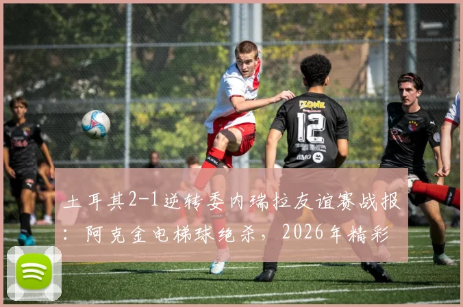 土耳其2-1逆转委内瑞拉友谊赛战报:阿克金电梯球绝杀,2026年精彩进球回放合集