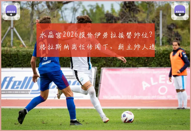水晶宫2026报价伊劳拉接替帅位?格拉斯纳离任传闻下,新主帅人选薪资与战术解析