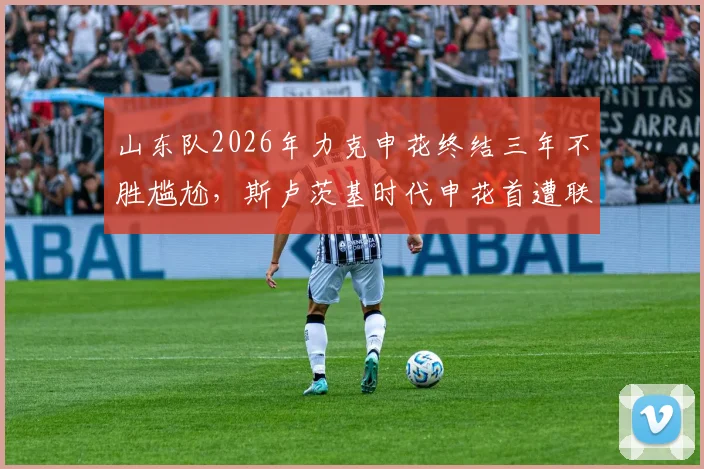 山东队2026年力克申花终结三年不胜尴尬,斯卢茨基时代申花首遭联赛连败危机深度解析