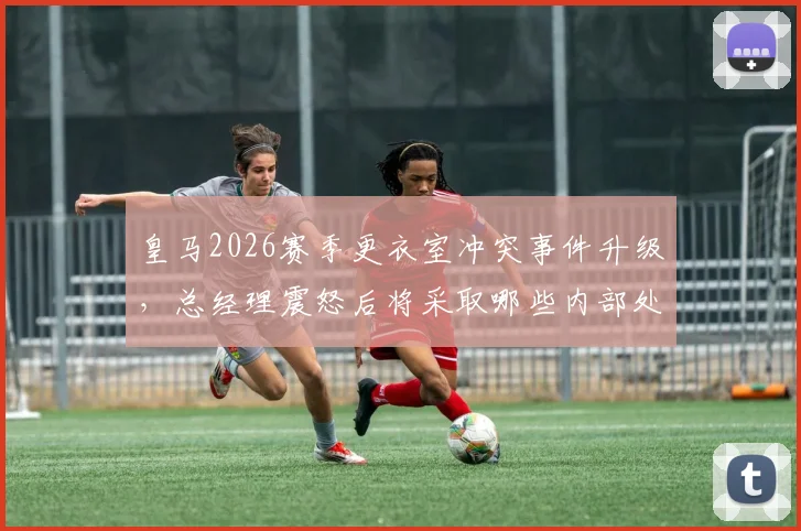 皇马2026赛季更衣室冲突事件升级,总经理震怒后将采取哪些内部处罚措施?