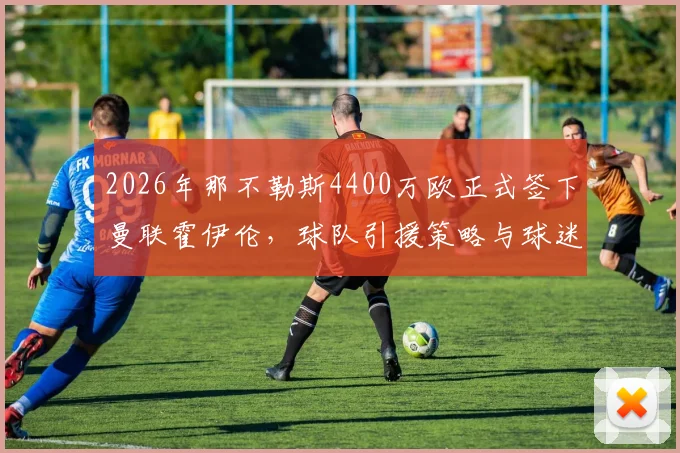 2026年那不勒斯4400万欧正式签下曼联霍伊伦，球队引援策略与球迷反响分析