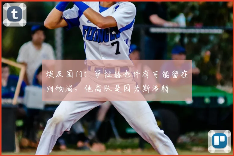 埃及国门：萨拉赫也许有可能留在利物浦，他离队是因为斯洛特