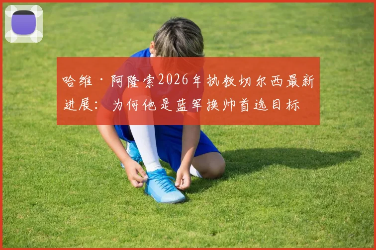 哈维·阿隆索2026年执教切尔西最新进展:为何他是蓝军换帅首选目标,揭秘谈判内幕