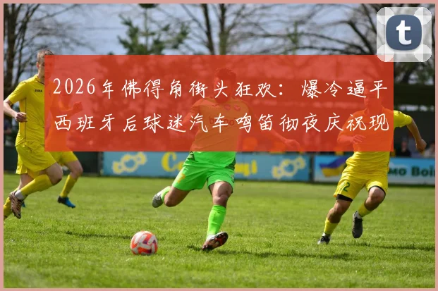 2026年佛得角街头狂欢：爆冷逼平西班牙后球迷汽车鸣笛彻夜庆祝现场全记录