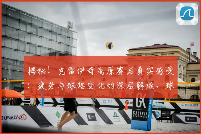 揭秘！克雷伊奇高原赛后真实感受：疲劳与球路变化的深层解读，球员如何备战高原客场？