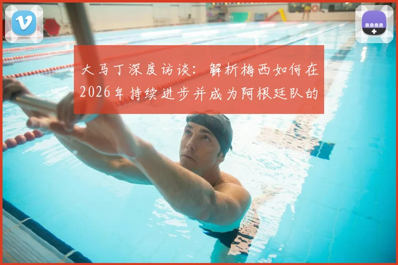 大马丁深度访谈：解析梅西如何在2026年持续进步并成为阿根廷队的完美领袖榜样