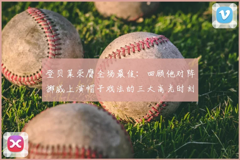 登贝莱荣膺全场最佳:回顾他对阵挪威上演帽子戏法的三大高光时刻与战术价值分析