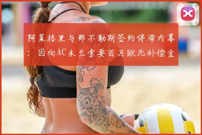 阿莱格里与那不勒斯签约停滞内幕:因向AC米兰索要百万欧元补偿金,2026年最新动态解析